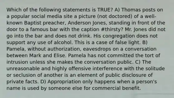 Which of the following statements is TRUE? A) Thomas posts on a popular social media site a picture (not doctored) of a well-known Baptist preacher, Anderson Jones, standing in front of the door to a famous bar with the caption #thirsty? Mr. Jones did not go into the bar and does not drink. His congregation does not support any use of alcohol. This is a case of false light. B) Pamela, without authorization, eavesdrops on a conversation between Mark and Elise. Pamela has not committed the tort of intrusion unless she makes the conversation public. C) The unreasonable and highly offensive interference with the solitude or seclusion of another is an element of public disclosure of private facts. D) Appropriation only happens when a person's name is used by someone else for commercial benefit.