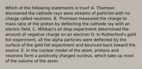 Which of the following statements is true? A. Thomson discovered the cathode rays were streams of particles with no charge called neutrons. B. Thomson measured the charge to mass ratio of the proton by deflecting the cathode ray with an electric field. C. Millikan's oil drop experiment determined the amount of negative charge on an electron D. In Rutherford's gold foil experiment, all the alpha particles were deflected by the surface of the gold foil experiment and bounced back toward the source. E. In the nuclear model of the atom, protons and neutrons form a positively charged nucleus, which take up most of the volume of the atom.