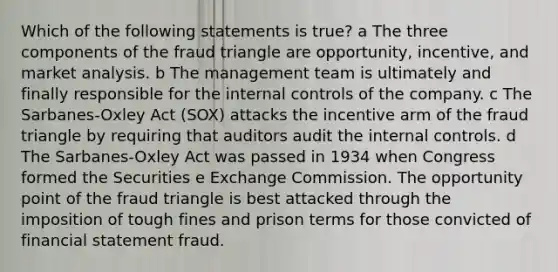 Which of the following statements is true? a The three components of the fraud triangle are opportunity, incentive, and market analysis. b The management team is ultimately and finally responsible for the internal controls of the company. c The Sarbanes-Oxley Act (SOX) attacks the incentive arm of the fraud triangle by requiring that auditors audit the internal controls. d The Sarbanes-Oxley Act was passed in 1934 when Congress formed the Securities e Exchange Commission. The opportunity point of the fraud triangle is best attacked through the imposition of tough fines and prison terms for those convicted of financial statement fraud.