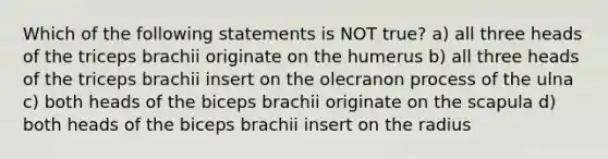 Which of the following statements is NOT true? a) all three heads of the triceps brachii originate on the humerus b) all three heads of the triceps brachii insert on the olecranon process of the ulna c) both heads of the biceps brachii originate on the scapula d) both heads of the biceps brachii insert on the radius