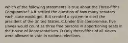 Which of the following statements is true about the Three-fifths Compromise? A.It settled the question of how many senators each state would get. B.It created a system to elect the president of the United States. C.Under this compromise, five slaves would count as three free persons in apportioning seats in the House of Representatives. D.Only three-fifths of all slaves were allowed to vote in national elections.