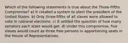 Which of the following statements is true about the Three-Fifths Compromise? a) It created a system to elect the president of the United States. b) Only three-fifths of all slaves were allowed to vote in national elections. c) It settled the question of how many senators each state would get. d) Under this compromise, five slaves would count as three free persons in apportioning seats in the House of Representatives.