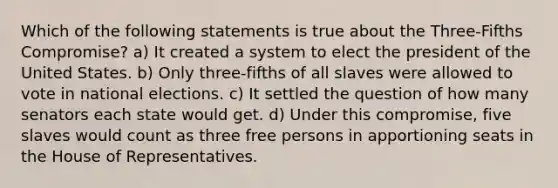 Which of the following statements is true about the Three-Fifths Compromise? a) It created a system to elect the president of the United States. b) Only three-fifths of all slaves were allowed to vote in national elections. c) It settled the question of how many senators each state would get. d) Under this compromise, five slaves would count as three free persons in apportioning seats in the House of Representatives.