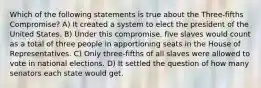 Which of the following statements is true about the Three-fifths Compromise? A) It created a system to elect the president of the United States. B) Under this compromise, five slaves would count as a total of three people in apportioning seats in the House of Representatives. C) Only three-fifths of all slaves were allowed to vote in national elections. D) It settled the question of how many senators each state would get.