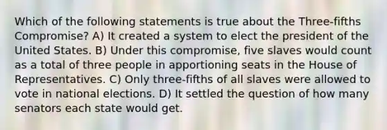 Which of the following statements is true about the Three-fifths Compromise? A) It created a system to elect the president of the United States. B) Under this compromise, five slaves would count as a total of three people in apportioning seats in the House of Representatives. C) Only three-fifths of all slaves were allowed to vote in national elections. D) It settled the question of how many senators each state would get.