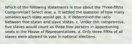 Which of the following statements is true about the Three-fifths Compromise? Select one: a. It settled the question of how many senators each state would get. b. It determined the ratio between free states and slave states. c. Under this compromise, five slaves would count as three free persons in apportioning seats in the House of Representatives. d. Only three-fifths of all slaves were allowed to vote in national elections.