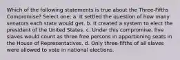 Which of the following statements is true about the Three-Fifths Compromise? Select one: a. It settled the question of how many senators each state would get. b. It created a system to elect the president of the United States. c. Under this compromise, five slaves would count as three free persons in apportioning seats in the House of Representatives. d. Only three-fifths of all slaves were allowed to vote in national elections.