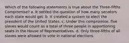 Which of the following statements is true about the Three-fifths Compromise? a. It settled the question of how many senators each state would get. b. It created a system to elect the president of the United States. c. Under this compromise, five slaves would count as a total of three people in apportioning seats in the House of Representatives. d. Only three-fifths of all slaves were allowed to vote in national elections.