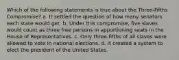 Which of the following statements is true about the Three-Fifths Compromise? a. It settled the question of how many senators each state would get. b. Under this compromise, five slaves would count as three free persons in apportioning seats in the House of Representatives. c. Only three-fifths of all slaves were allowed to vote in national elections. d. It created a system to elect the president of the United States.