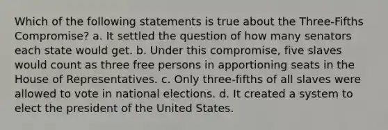 Which of the following statements is true about the Three-Fifths Compromise? a. It settled the question of how many senators each state would get. b. Under this compromise, five slaves would count as three free persons in apportioning seats in the House of Representatives. c. Only three-fifths of all slaves were allowed to vote in national elections. d. It created a system to elect the president of the United States.