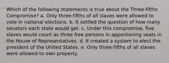 Which of the following statements is true about the Three-fifths Compromise? a. Only three-fifths of all slaves were allowed to vote in national elections. b. It settled the question of how many senators each state would get. c. Under this compromise, five slaves would count as three free persons in apportioning seats in the House of Representatives. d. It created a system to elect the president of the United States. e. Only three-fifths of all slaves were allowed to own property.