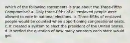 Which of the following statements is true about the Three-Fifths Compromise? a. Only three-fifths of all enslaved people were allowed to vote in national elections. b. Three-fifths of enslaved people would be counted when apportioning congressional seats. c. It created a system to elect the president of the United States. d. It settled the question of how many senators each state would get.