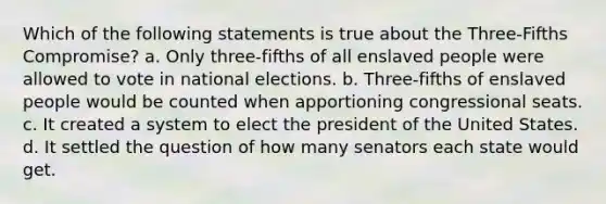 Which of the following statements is true about the Three-Fifths Compromise? a. Only three-fifths of all enslaved people were allowed to vote in national elections. b. Three-fifths of enslaved people would be counted when apportioning congressional seats. c. It created a system to elect the president of the United States. d. It settled the question of how many senators each state would get.