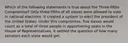 Which of the following statements is true about the Three-fifths Compromise? Only three-fifths of all slaves were allowed to vote in national elections. It created a system to elect the president of the United States. Under this compromise, five slaves would count as a total of three people in apportioning seats in the House of Representatives. It settled the question of how many senators each state would get.