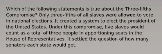 Which of the following statements is true about the Three-fifths Compromise? Only three-fifths of all slaves were allowed to vote in national elections. It created a system to elect the president of the United States. Under this compromise, five slaves would count as a total of three people in apportioning seats in the House of Representatives. It settled the question of how many senators each state would get.