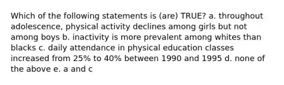 Which of the following statements is (are) TRUE? a. throughout adolescence, physical activity declines among girls but not among boys b. inactivity is more prevalent among whites than blacks c. daily attendance in physical education classes increased from 25% to 40% between 1990 and 1995 d. none of the above e. a and c