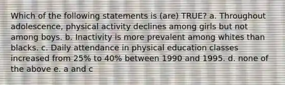 Which of the following statements is (are) TRUE? a. Throughout adolescence, physical activity declines among girls but not among boys. b. Inactivity is more prevalent among whites than blacks. c. Daily attendance in physical education classes increased from 25% to 40% between 1990 and 1995. d. none of the above e. a and c