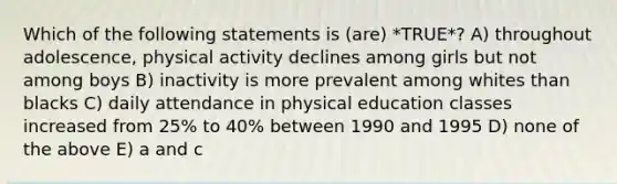 Which of the following statements is (are) *TRUE*? A) throughout adolescence, physical activity declines among girls but not among boys B) inactivity is more prevalent among whites than blacks C) daily attendance in physical education classes increased from 25% to 40% between 1990 and 1995 D) none of the above E) a and c