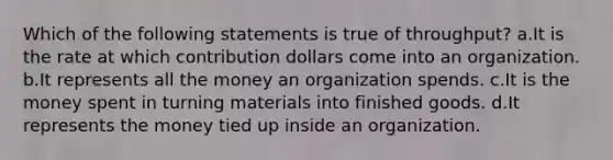 Which of the following statements is true of throughput? a.It is the rate at which contribution dollars come into an organization. b.It represents all the money an organization spends. c.It is the money spent in turning materials into finished goods. d.It represents the money tied up inside an organization.