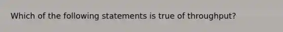 Which of the following statements is true of throughput?