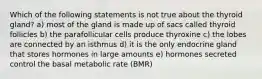 Which of the following statements is not true about the thyroid gland? a) most of the gland is made up of sacs called thyroid follicles b) the parafollicular cells produce thyroxine c) the lobes are connected by an isthmus d) it is the only endocrine gland that stores hormones in large amounts e) hormones secreted control the basal metabolic rate (BMR)