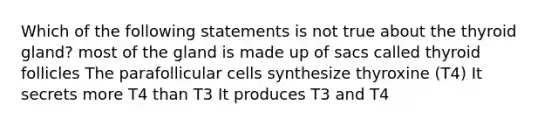 Which of the following statements is not true about the thyroid gland? most of the gland is made up of sacs called thyroid follicles The parafollicular cells synthesize thyroxine (T4) It secrets more T4 than T3 It produces T3 and T4