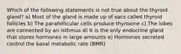 Which of the following statements is not true about the thyroid gland? a) Most of the gland is made up of sacs called thyroid follicles b) The parafollicular cells produce thyroxine c) The lobes are connected by an isthmus d) It is the only endocrine gland that stores hormones in large amounts e) Hormones secreted control the basal metabolic rate (BMR)