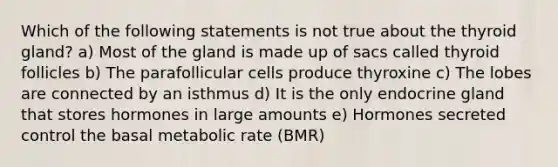 Which of the following statements is not true about the thyroid gland? a) Most of the gland is made up of sacs called thyroid follicles b) The parafollicular cells produce thyroxine c) The lobes are connected by an isthmus d) It is the only endocrine gland that stores hormones in large amounts e) Hormones secreted control the basal metabolic rate (BMR)