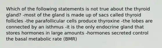 Which of the following statements is not true about the thyroid gland? -most of the gland is made up of sacs called thyroid follicles -the parafollicular cells produce thyroxine -the lobes are connected by an isthmus -it is the only endocrine gland that stores hormones in large amounts -hormones secreted control the basal metabolic rate (BMR)