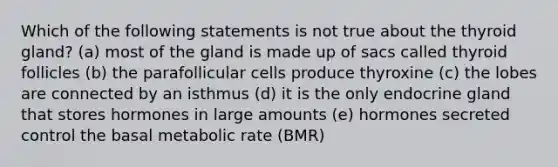 Which of the following statements is not true about the thyroid gland? (a) most of the gland is made up of sacs called thyroid follicles (b) the parafollicular cells produce thyroxine (c) the lobes are connected by an isthmus (d) it is the only endocrine gland that stores hormones in large amounts (e) hormones secreted control the basal metabolic rate (BMR)