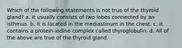 Which of the following statements is not true of the thyroid gland? a. It usually consists of two lobes connected by an isthmus. b. It is located in the mediastinum in the chest. c. It contains a protein-iodine complex called thyroglobulin. d. All of the above are true of the thyroid gland.