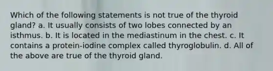 Which of the following statements is not true of the thyroid gland? a. It usually consists of two lobes connected by an isthmus. b. It is located in the mediastinum in the chest. c. It contains a protein-iodine complex called thyroglobulin. d. All of the above are true of the thyroid gland.