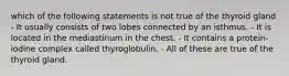 which of the following statements is not true of the thyroid gland - It usually consists of two lobes connected by an isthmus. - It is located in the mediastinum in the chest. - It contains a protein-iodine complex called thyroglobulin. - All of these are true of the thyroid gland.