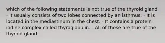 which of the following statements is not true of the thyroid gland - It usually consists of two lobes connected by an isthmus. - It is located in the mediastinum in the chest. - It contains a protein-iodine complex called thyroglobulin. - All of these are true of the thyroid gland.