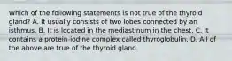 Which of the following statements is not true of the thyroid gland? A. It usually consists of two lobes connected by an isthmus. B. It is located in the mediastinum in the chest. C. It contains a protein-iodine complex called thyroglobulin. D. All of the above are true of the thyroid gland.