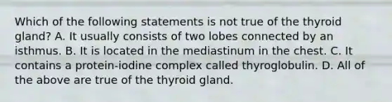 Which of the following statements is not true of the thyroid gland? A. It usually consists of two lobes connected by an isthmus. B. It is located in the mediastinum in the chest. C. It contains a protein-iodine complex called thyroglobulin. D. All of the above are true of the thyroid gland.