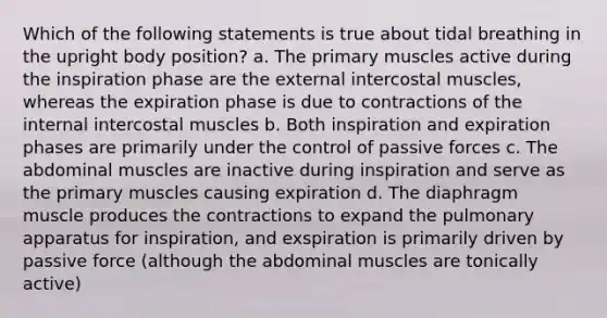 Which of the following statements is true about tidal breathing in the upright body position? a. The primary muscles active during the inspiration phase are the external intercostal muscles, whereas the expiration phase is due to contractions of the internal intercostal muscles b. Both inspiration and expiration phases are primarily under the control of passive forces c. The abdominal muscles are inactive during inspiration and serve as the primary muscles causing expiration d. The diaphragm muscle produces the contractions to expand the pulmonary apparatus for inspiration, and exspiration is primarily driven by passive force (although the abdominal muscles are tonically active)