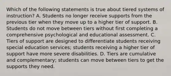 Which of the following statements is true about tiered systems of​ instruction? A. Students no longer receive supports from the previous tier when they move up to a higher tier of support. B. Students do not move between tiers without first completing a comprehensive psychological and educational assessment. C. Tiers of support are designed to differentiate students receiving special education​ services; students receiving a higher tier of support have more severe disabilities. D. Tiers are cumulative and​ complementary; students can move between tiers to get the supports they need.