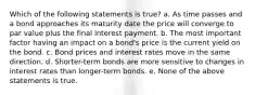 Which of the following statements is true? a. As time passes and a bond approaches its maturity date the price will converge to par value plus the final interest payment. b. The most important factor having an impact on a bond's price is the current yield on the bond. c. Bond prices and interest rates move in the same direction. d. Shorter-term bonds are more sensitive to changes in interest rates than longer-term bonds. e. None of the above statements is true.