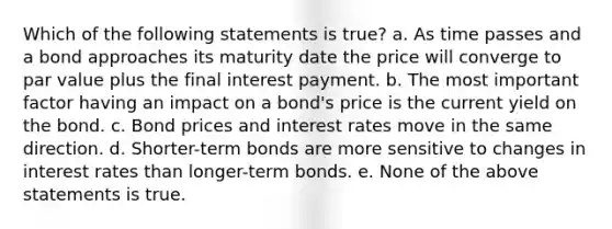 Which of the following statements is true? a. As time passes and a bond approaches its maturity date the price will converge to par value plus the final interest payment. b. The most important factor having an impact on a bond's price is the current yield on the bond. c. Bond prices and interest rates move in the same direction. d. Shorter-term bonds are more sensitive to changes in interest rates than longer-term bonds. e. None of the above statements is true.