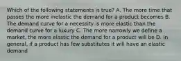 Which of the following statements is true? A. The more time that passes the more inelastic the demand for a product becomes B. The demand curve for a necessity is more elastic than the demand curve for a luxury C. The more narrowly we define a market, the more elastic the demand for a product will be D. In general, if a product has few substitutes it will have an elastic demand