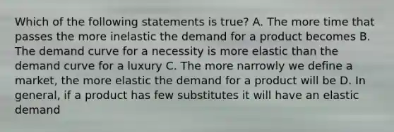 Which of the following statements is true? A. The more time that passes the more inelastic the demand for a product becomes B. The demand curve for a necessity is more elastic than the demand curve for a luxury C. The more narrowly we define a market, the more elastic the demand for a product will be D. In general, if a product has few substitutes it will have an elastic demand