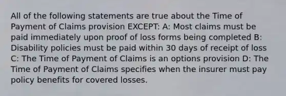 All of the following statements are true about the Time of Payment of Claims provision EXCEPT: A: Most claims must be paid immediately upon proof of loss forms being completed B: Disability policies must be paid within 30 days of receipt of loss C: The Time of Payment of Claims is an options provision D: The Time of Payment of Claims specifies when the insurer must pay policy benefits for covered losses.