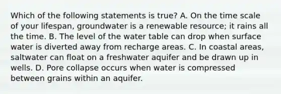 Which of the following statements is true? A. On the time scale of your lifespan, groundwater is a renewable resource; it rains all the time. B. The level of the water table can drop when surface water is diverted away from recharge areas. C. In coastal areas, saltwater can float on a freshwater aquifer and be drawn up in wells. D. Pore collapse occurs when water is compressed between grains within an aquifer.