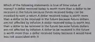 Which of the following statements is true of time value of money? A dollar received today is worth more than a dollar to be received in the future because funds received today can be invested to earn a return A dollar received today is worth more than a dollar to be received in the future because future dollars are not affected by inflation A dollar received today is worth less than a dollar to be received in the future because future dollars are not affected by inflation A dollar to be received in the future is worth more than a dollar received today because it would have less risk associated with it