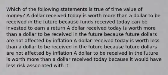 Which of the following statements is true of time value of money? A dollar received today is worth more than a dollar to be received in the future because funds received today can be invested to earn a return A dollar received today is worth more than a dollar to be received in the future because future dollars are not affected by inflation A dollar received today is worth less than a dollar to be received in the future because future dollars are not affected by inflation A dollar to be received in the future is worth more than a dollar received today because it would have less risk associated with it