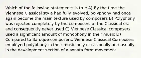 Which of the following statements is true A) By the time the Viennese Classical style had fully evolved, polyphony had once again become the main texture used by composers B) Polyphony was rejected completely by the composers of the Classical era and consequently never used C) Viennese Classical composers used a significant amount of monophony in their music D) Compared to Baroque composers, Viennese Classical Composers employed polyphony in their music only occasionally and usually in the development section of a sonata form movement