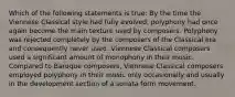 Which of the following statements is true: By the time the Viennese Classical style had fully evolved, polyphony had once again become the main texture used by composers. Polyphony was rejected completely by the composers of the Classical era and consequently never used. Viennese Classical composers used a significant amount of monophony in their music. Compared to Baroque composers, Viennese Classical composers employed polyphony in their music only occasionally and usually in the development section of a sonata form movement.