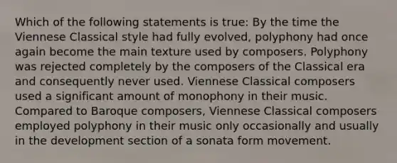 Which of the following statements is true: By the time the Viennese Classical style had fully evolved, polyphony had once again become the main texture used by composers. Polyphony was rejected completely by the composers of the Classical era and consequently never used. Viennese Classical composers used a significant amount of monophony in their music. Compared to Baroque composers, Viennese Classical composers employed polyphony in their music only occasionally and usually in the development section of a sonata form movement.