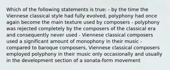 Which of the following statements is true: - by the time the Viennese classical style had fully evolved, polyphony had once again become the main texture used by composers - polyphony was rejected completely by the composers of the classical era and consequently never used - Viennese classical composers used a significant amount of monophony in their music - compared to baroque composers, Viennese classical composers employed polyphony in their music only occasionally and usually in the development section of a sonata-form movement